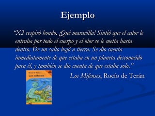 EjemploEjemplo
““X2 respiró hondo. ¡Qué maravilla! Sintió que el calor leX2 respiró hondo. ¡Qué maravilla! Sintió que el calor le
entraba por todo el cuerpo y el olor se le metía hastaentraba por todo el cuerpo y el olor se le metía hasta
dentro. De un salto bajó a tierra. Se dio cuentadentro. De un salto bajó a tierra. Se dio cuenta
inmediatamente de que estaba en un planeta desconocidoinmediatamente de que estaba en un planeta desconocido
para él, y también se dio cuenta de que estaba solo.”para él, y también se dio cuenta de que estaba solo.”
Los MifensesLos Mifenses, Rocío de Terán, Rocío de Terán
 