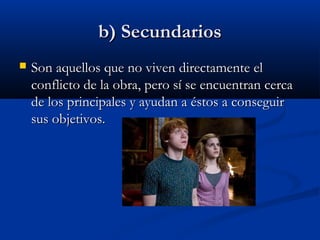 b) Secundariosb) Secundarios
 Son aquellos que no viven directamente elSon aquellos que no viven directamente el
conflicto de la obra, pero sí se encuentran cercaconflicto de la obra, pero sí se encuentran cerca
de los principales y ayudan a éstos a conseguirde los principales y ayudan a éstos a conseguir
sus objetivos.sus objetivos.
 