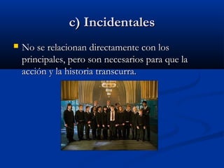 c) Incidentalesc) Incidentales
 No se relacionan directamente con losNo se relacionan directamente con los
principales, pero son necesarios para que laprincipales, pero son necesarios para que la
acción y la historia transcurra.acción y la historia transcurra.
 