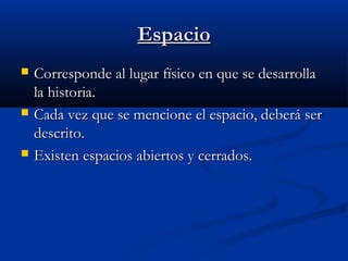 EspacioEspacio
 Corresponde al lugar físico en que se desarrollaCorresponde al lugar físico en que se desarrolla
la historia.la historia.
 Cada vez que se mencione el espacio, deberá serCada vez que se mencione el espacio, deberá ser
descrito.descrito.
 Existen espacios abiertos y cerrados.Existen espacios abiertos y cerrados.
 