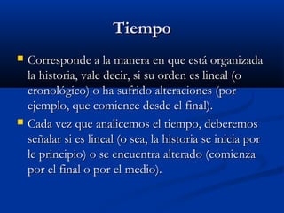 TiempoTiempo
 Corresponde a la manera en que está organizadaCorresponde a la manera en que está organizada
la historia, vale decir, si su orden es lineal (ola historia, vale decir, si su orden es lineal (o
cronológico) o ha sufrido alteraciones (porcronológico) o ha sufrido alteraciones (por
ejemplo, que comience desde el final).ejemplo, que comience desde el final).
 Cada vez que analicemos el tiempo, deberemosCada vez que analicemos el tiempo, deberemos
señalar si es lineal (o sea, la historia se inicia porseñalar si es lineal (o sea, la historia se inicia por
le principio) o se encuentra alterado (comienzale principio) o se encuentra alterado (comienza
por el final o por el medio).por el final o por el medio).
 