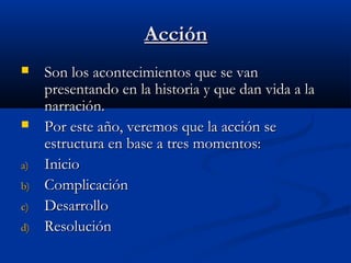 AcciónAcción
 Son los acontecimientos que se vanSon los acontecimientos que se van
presentando en la historia y que dan vida a lapresentando en la historia y que dan vida a la
narración.narración.
 Por este año, veremos que la acción sePor este año, veremos que la acción se
estructura en base a tres momentos:estructura en base a tres momentos:
a)a) InicioInicio
b)b) ComplicaciónComplicación
c)c) DesarrolloDesarrollo
d)d) ResoluciónResolución
 