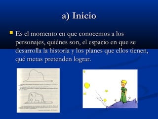 a) Inicioa) Inicio
 Es el momento en que conocemos a losEs el momento en que conocemos a los
personajes, quiénes son, el espacio en que sepersonajes, quiénes son, el espacio en que se
desarrolla la historia y los planes que ellos tienen,desarrolla la historia y los planes que ellos tienen,
qué metas pretenden lograr.qué metas pretenden lograr.
 
