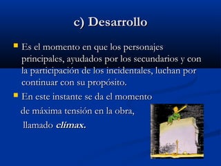 c) Desarrolloc) Desarrollo
 Es el momento en que los personajesEs el momento en que los personajes
principales, ayudados por los secundarios y conprincipales, ayudados por los secundarios y con
la participación de los incidentales, luchan porla participación de los incidentales, luchan por
continuar con su propósito.continuar con su propósito.
 En este instante se da el momentoEn este instante se da el momento
de máxima tensión en la obra,de máxima tensión en la obra,
llamadollamado clímax.clímax.
 