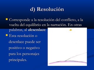 d) Resoluciónd) Resolución
 Corresponde a la resolución del conflicto, a laCorresponde a la resolución del conflicto, a la
vuelta del equilibrio en la narración. En otrasvuelta del equilibrio en la narración. En otras
palabras, alpalabras, al desenlacedesenlace..
 Esta resolución oEsta resolución o
desenlace puede serdesenlace puede ser
positivo o negativopositivo o negativo
para los personajespara los personajes
principales.principales.
 