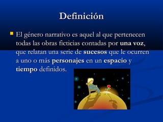 DefiniciónDefinición
 El género narrativo es aquel al que pertenecenEl género narrativo es aquel al que pertenecen
todas las obras ficticias contadas portodas las obras ficticias contadas por una vozuna voz,,
que relatan una serie deque relatan una serie de sucesossucesos que le ocurrenque le ocurren
a uno o mása uno o más personajespersonajes en unen un espacioespacio yy
tiempotiempo definidos.definidos.
 