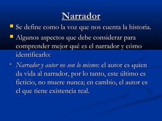 NarradorNarrador
 Se define como la voz que nos cuenta la historia.Se define como la voz que nos cuenta la historia.
 Algunos aspectos que debe considerar paraAlgunos aspectos que debe considerar para
comprender mejor qué es el narrador y cómocomprender mejor qué es el narrador y cómo
identificarlo:identificarlo:
• Narrador y autor no son lo mismoNarrador y autor no son lo mismo: el autor es quien: el autor es quien
da vida al narrador, por lo tanto, este último esda vida al narrador, por lo tanto, este último es
ficticio, no muere nunca; en cambio, el autor esficticio, no muere nunca; en cambio, el autor es
el que tiene existencia real.el que tiene existencia real.
 