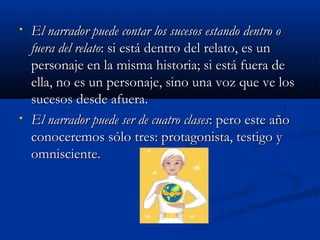 • El narrador puede contar los sucesos estando dentro oEl narrador puede contar los sucesos estando dentro o
fuera del relatofuera del relato: si está dentro del relato, es un: si está dentro del relato, es un
personaje en la misma historia; si está fuera depersonaje en la misma historia; si está fuera de
ella, no es un personaje, sino una voz que ve losella, no es un personaje, sino una voz que ve los
sucesos desde afuera.sucesos desde afuera.
• El narrador puede ser de cuatro clasesEl narrador puede ser de cuatro clases: pero este año: pero este año
conoceremos sólo tres: protagonista, testigo yconoceremos sólo tres: protagonista, testigo y
omnisciente.omnisciente.
 