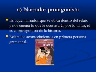 a) Narrador protagonistaa) Narrador protagonista
 Es aquel narrador que se ubica dentro del relatoEs aquel narrador que se ubica dentro del relato
y nos cuenta lo que le ocurre a él, por lo tanto, ély nos cuenta lo que le ocurre a él, por lo tanto, él
es el protagonista de la historia.es el protagonista de la historia.
 Relata los acontecimientos en primera personaRelata los acontecimientos en primera persona
gramatical.gramatical.
 