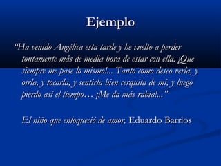 EjemploEjemplo
““Ha venido Angélica esta tarde y he vuelto a perderHa venido Angélica esta tarde y he vuelto a perder
tontamente más de media hora de estar con ella. ¡Quetontamente más de media hora de estar con ella. ¡Que
siempre me pase lo mismo!... Tanto como deseo verla, ysiempre me pase lo mismo!... Tanto como deseo verla, y
oírla, y tocarla, y sentirla bien cerquita de mí, y luegooírla, y tocarla, y sentirla bien cerquita de mí, y luego
pierdo así el tiempo… ¡Me da más rabia!...”pierdo así el tiempo… ¡Me da más rabia!...”
El niño que enloqueció de amor,El niño que enloqueció de amor, Eduardo BarriosEduardo Barrios
 