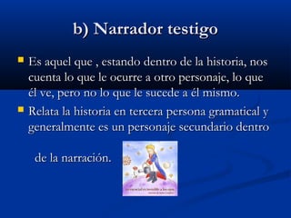 b) Narrador testigob) Narrador testigo
 Es aquel que , estando dentro de la historia, nosEs aquel que , estando dentro de la historia, nos
cuenta lo que le ocurre a otro personaje, lo quecuenta lo que le ocurre a otro personaje, lo que
él ve, pero no lo que le sucede a él mismo.él ve, pero no lo que le sucede a él mismo.
 Relata la historia en tercera persona gramatical yRelata la historia en tercera persona gramatical y
generalmente es un personaje secundario dentrogeneralmente es un personaje secundario dentro
de la narración.de la narración.
 