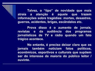 Talvez, o “tipo” de novidade que mais
atraia a atenção é aquele que trazem
informações sobre tragédias: mortes, desastres,
guerras, acidentes, brigas, escândalos etc.
       Prova disso é o aumento de jornais,
revistas e da audiência dos programas
jornalísticos de TV e rádio quando um fato
trágico acontece.
      No entanto, é preciso deixar claro que os
jornais também noticiam fatos políticos,
econômicos, esportivos e culturais que supõem
ser do interesse da maioria do público leitor /
ouvinte.
 