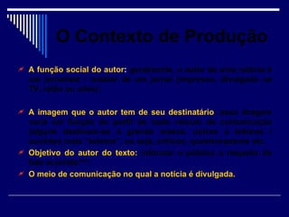 O Contexto de Produção
 A função social do autor: geralmente, o autor de uma notícia é
  um jornalista / redator de um jornal (impresso, divulgado na
  TV, rádio ou sites);

 A imagem que o autor tem de seu destinatário: essa imagem
  varia em função do perfil de cada veículo de comunicação
  (alguns destinam-se à grande massa, outros a leitores /
  ouvintes mais “seletos”, ou seja, críticos, questionadores etc.
 Objetivo do autor do texto: informar o público a respeito do
  fato ocorrido***;
 O meio de comunicação no qual a notícia é divulgada.
 