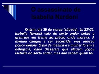 O assassinato de
         Isabella Nardoni
       Ontem, dia 29 de março (sábado), às 23h30,
Isabella Nardoni caiu do sexto andar sobre o
gramado em frente ao prédio onde morava. A
menina chegou a ser socorrida, mas morreu
pouco depois. O pai da menina e a mulher foram à
delegacia, onde disseram que alguém jogou
Isabella do sexto andar, mas não sabem quem foi.
 