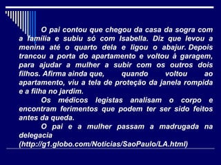 O pai contou que chegou da casa da sogra com
a família e subiu só com Isabella. Diz que levou a
menina até o quarto dela e ligou o abajur. Depois
trancou a porta do apartamento e voltou à garagem,
para ajudar a mulher a subir com os outros dois
filhos. Afirma ainda que,     quando     voltou    ao
apartamento, viu a tela de proteção da janela rompida
e a filha no jardim.
        Os médicos legistas analisam o corpo e
encontram ferimentos que podem ter ser sido feitos
antes da queda.
        O pai e a mulher passam a madrugada na
delegacia
(http://g1.globo.com/Noticias/SaoPaulo/LA.html)
 
