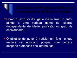 O Contexto de Produção da Notícia
        “O assassinato de Isabella Nardoni”

 Como o texto foi divulgado via internet, o autor
  atinge a uma variada gama de leitores
  (independente de idade, profissão ou grau de
  escolaridade);

 O objetivo do autor é noticiar um fato
                                      e que
  merece ser noticiado porque, com certeza
  desperta a atenção dos internautas.
 