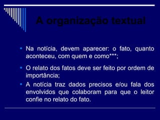 A organização textual

• Na notícia, devem aparecer: o fato, quanto
  aconteceu, com quem e como***;
• O relato dos fatos deve ser feito por ordem de
  importância;
• A notícia traz dados precisos e/ou fala dos
  envolvidos que colaboram para que o leitor
  confie no relato do fato.
 