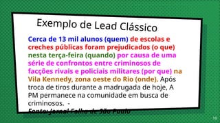 Exemplo de Lead Clássico
Cerca de 13 mil alunos (quem) de escolas e
creches públicas foram prejudicados (o que)
nesta terça-feira (quando) por causa de uma
série de confrontos entre criminosos de
facções rivais e policiais militares (por que) na
Vila Kennedy, zona oeste do Rio (onde). Após
troca de tiros durante a madrugada de hoje, A
PM permanece na comunidade em busca de
criminosos. -
Fonte: Jornal Folha de São Paulo
10
 