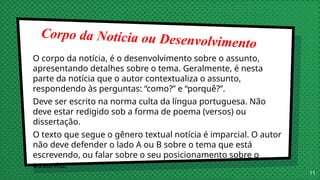 Corpo da Notícia ou Desenvolvimento
O corpo da notícia, é o desenvolvimento sobre o assunto,
apresentando detalhes sobre o tema. Geralmente, é nesta
parte da notícia que o autor contextualiza o assunto,
respondendo às perguntas: “como?” e “porquê?”.
Deve ser escrito na norma culta da língua portuguesa. Não
deve estar redigido sob a forma de poema (versos) ou
dissertação.
O texto que segue o gênero textual notícia é imparcial. O autor
não deve defender o lado A ou B sobre o tema que está
escrevendo, ou falar sobre o seu posicionamento sobre o
assunto.
11
 