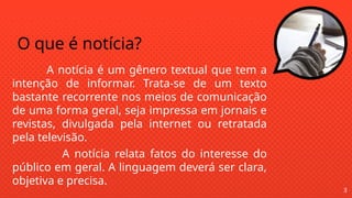 O que é notícia?
A notícia é um gênero textual que tem a
intenção de informar. Trata-se de um texto
bastante recorrente nos meios de comunicação
de uma forma geral, seja impressa em jornais e
revistas, divulgada pela internet ou retratada
pela televisão.
A notícia relata fatos do interesse do
público em geral. A linguagem deverá ser clara,
objetiva e precisa.
3
 