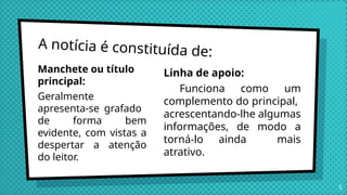 A notícia é constituída de:
Manchete ou título
principal:
Geralmente
apresenta-se grafado
de forma bem
evidente, com vistas a
despertar a atenção
do leitor.
Linha de apoio:
Funciona como um
complemento do principal,
acrescentando-lhe algumas
informações, de modo a
torná-lo ainda mais
atrativo.
5
 