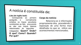 A notícia é constituída de:
Corpo da notícia:
Relaciona-se à informação
propriamente dita, procedendo à
exposição de uma forma mais
detalhada no que se refere aos
acontecimentos mencionados.
6
Lide (do inglês lead):
Corresponde ao primeiro
parágrafo, e normalmente
sintetiza os traços peculiares
condizentes ao fato, procurando
se ater aos traços básicos
relacionados às seguintes
indagações: Quem? Onde?
O que? Como? Quando?
Por quê?
 
