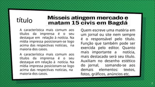 A característica mais comum aos
títulos da imprensa é o seu
destaque em relação à notícia. Na
mídia impressa posicionam-se logo
acima das respectivas notícias, na
maioria dos casos.
A característica mais comum aos
títulos da imprensa é o seu
destaque em relação à notícia. Na
mídia impressa posicionam-se logo
acima das respectivas notícias, na
maioria dos casos.
título
Quem escreve uma matéria em
um jornal ou site nem sempre
é o responsável pelo título.
Função que também pode ser
exercida pelo editor. Quanto
mais importante a notícia,
mais destacado será seu título.
Auxiliam no desenho estético
do jornal, somando-se aos
demais elementos: textos,
fotos, gráficos, anúncios etc.
7
 