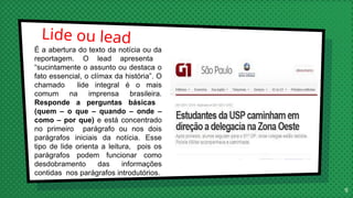 Lide ou lead
9
É a abertura do texto da notícia ou da
reportagem. O lead apresenta
“sucintamente o assunto ou destaca o
fato essencial, o clímax da história”. O
chamado lide integral é o mais
comum na imprensa brasileira.
Responde a perguntas básicas
(quem – o que – quando – onde –
como – por que) e está concentrado
no primeiro parágrafo ou nos dois
parágrafos iniciais da notícia. Esse
tipo de lide orienta a leitura, pois os
parágrafos podem funcionar como
desdobramento das informações
contidas nos parágrafos introdutórios.
 