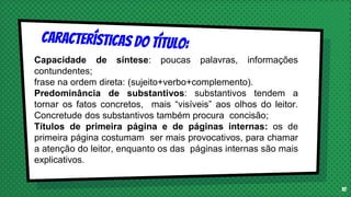10
Capacidade de síntese: poucas palavras, informações
contundentes;
frase na ordem direta: (sujeito+verbo+complemento).
Predominância de substantivos: substantivos tendem a
tornar os fatos concretos, mais “visíveis” aos olhos do leitor.
Concretude dos substantivos também procura concisão;
Títulos de primeira página e de páginas internas: os de
primeira página costumam ser mais provocativos, para chamar
a atenção do leitor, enquanto os das páginas internas são mais
explicativos.
 
