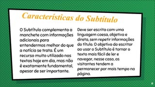 O Subtítulo complementa a
manchete com informações
adicionais para
entendermos melhor do que
a notícia se trata. É um
recurso muito utilizado nos
textos hoje em dia, mas não
é exatamente fundamental,
apesar de ser importante.
Deve ser escrita com uma
linguagem coesa, objetiva e
direta, sem repetir informações
do título. O objetivo do escritor
ao usar o Subtítulo é tornar o
texto mais fácil de ler e
navegar, nesse caso, os
visitantes tendem a
permanecer por mais tempo na
página.
11
 