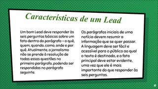 Um bom Lead deve responder às
seis perguntas básicas sobre um
fato dentro do parágrafo – o quê,
quem, quando, como, onde e por
quê. Atualmente, o jornalismo
não se prende à resolução de
todas essas questões no
primeiro parágrafo, podendo ser
respondidas no parágrafo
seguinte.
Os parágrafos iniciais de uma
notícia devem resumir a
informação que se quer passar.
A linguagem deve ser fácil e
acessível para o público ao qual
o texto é destinado, e o fato
principal deve estar evidente,
uma vez que ele é mais
importante do que responder às
seis perguntas.
12
 