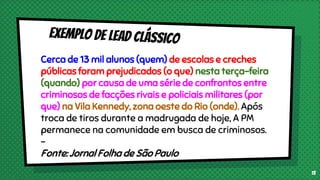 Cerca de 13 mil alunos (quem) de escolas e creches
públicas foram prejudicados (o que) nesta terça-feira
(quando) por causa de uma série de confrontos entre
criminosos de facções rivais e policiais militares (por
que) na Vila Kennedy, zona oeste do Rio (onde). Após
troca de tiros durante a madrugada de hoje, A PM
permanece na comunidade em busca de criminosos.
-
Fonte: Jornal Folha de São Paulo
13
 