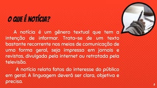 O que é notícia?
A notícia é um gênero textual que tem a
intenção de informar. Trata-se de um texto
bastante recorrente nos meios de comunicação de
uma forma geral, seja impressa em jornais e
revistas, divulgada pela internet ou retratada pela
televisão.
A notícia relata fatos do interesse do público
em geral. A linguagem deverá ser clara, objetiva e
precisa. 3
 