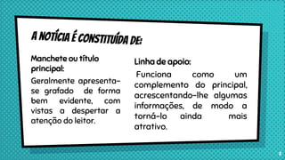 Manchete ou título
principal:
Geralmente apresenta-
se grafado de forma
bem evidente, com
vistas a despertar a
atenção do leitor.
Linha de apoio:
Funciona como um
complemento do principal,
acrescentando-lhe algumas
informações, de modo a
torná-lo ainda mais
atrativo.
5
 
