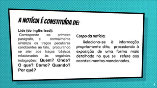 Corpo da notícia:
Relaciona-se à informação
propriamente dita, procedendo à
exposição de uma forma mais
detalhada no que se refere aos
acontecimentos mencionados.
6
Lide (do inglês lead):
Corresponde ao primeiro
parágrafo, e normalmente
sintetiza os traços peculiares
condizentes ao fato, procurando
se ater aos traços básicos
relacionados às seguintes
indagações: Quem? Onde?
O que? Como? Quando?
Por quê?
 
