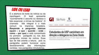 9
É a abertura do texto da notícia ou da
reportagem. O lead apresenta
“sucintamente o assunto ou destaca o
fato essencial, o clímax da história”. O
chamado lide integral é o mais
comum na imprensa brasileira.
Responde a perguntas básicas
(quem – o que – quando – onde –
como – por que) e está concentrado
no primeiro parágrafo ou nos dois
parágrafos iniciais da notícia. Esse
tipo de lide orienta a leitura, pois os
parágrafos podem funcionar como
desdobramento das informações
contidas nos parágrafos introdutórios.
 