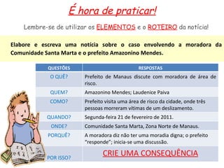 É hora de praticar! Elabore e escreva uma notícia sobre o caso envolvendo a moradora da Comunidade Santa Marta e o prefeito Amazonino Mendes. Lembre-se de utilizar os  ELEMENTOS  e o  ROTEIRO  da notícia! QUESTÕES RESPOSTAS O QUÊ? Prefeito de Manaus discute com moradora de área de risco. QUEM? Amazonino Mendes; Laudenice Paiva COMO? Prefeito visita uma área de risco da cidade, onde três pessoas morreram vítimas de um deslizamento. QUANDO? Segunda-feira 21 de fevereiro de 2011. ONDE? Comunidade Santa Marta, Zona Norte de Manaus. PORQUÊ? A moradora diz não ter uma moradia digna; o prefeito “responde”; inicia-se uma discussão. POR ISSO? CRIE UMA CONSEQUÊNCIA 