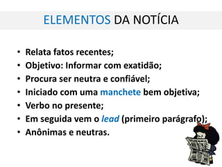 ELEMENTOS  DA NOTÍCIA Relata fatos recentes; Objetivo: Informar com exatidão; Procura ser neutra e confiável; Iniciado com uma  manchete  bem objetiva; Verbo no presente; Em seguida vem o  lead   (primeiro parágrafo); Anônimas e neutras. 