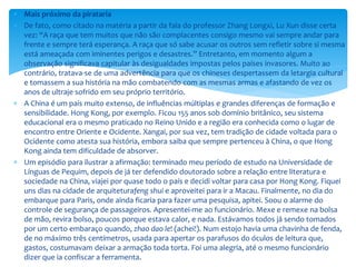  Mais próximo da pirataria
 De fato, como citado na matéria a partir da fala do professor Zhang Longxi, Lu Xun disse certa
vez: “A raça que tem muitos que não são complacentes consigo mesmo vai sempre andar para
frente e sempre terá esperança. A raça que só sabe acusar os outros sem refletir sobre si mesma
está ameaçada com iminentes perigos e desastres.” Entretanto, em momento algum a
observação significava capitular às desigualdades impostas pelos países invasores. Muito ao
contrário, tratava-se de uma advertência para que os chineses despertassem da letargia cultural
e tomassem a sua história na mão combatendo com as mesmas armas e afastando de vez os
anos de ultraje sofrido em seu próprio território.
 A China é um país muito extenso, de influências múltiplas e grandes diferenças de formação e
sensibilidade. Hong Kong, por exemplo. Ficou 155 anos sob domínio britânico, seu sistema
educacional era o mesmo praticado no Reino Unido e a região era conhecida como o lugar de
encontro entre Oriente e Ocidente. Xangai, por sua vez, tem tradição de cidade voltada para o
Ocidente como atesta sua história, embora saiba que sempre pertenceu à China, o que Hong
Kong ainda tem dificuldade de absorver.
 Um episódio para ilustrar a afirmação: terminado meu período de estudo na Universidade de
Línguas de Pequim, depois de já ter defendido doutorado sobre a relação entre literatura e
sociedade na China, viajei por quase todo o país e decidi voltar para casa por Hong Kong. Fiquei
uns dias na cidade de arquiteturafeng shui e aproveitei para ir a Macau. Finalmente, no dia do
embarque para Paris, onde ainda ficaria para fazer uma pesquisa, apitei. Soou o alarme do
controle de segurança de passageiros. Apresentei-me ao funcionário. Mexe e remexe na bolsa
de mão, revira bolso, poucos porque estava calor, e nada. Estávamos todos já sendo tomados
por um certo embaraço quando, zhao dao le! (achei!). Num estojo havia uma chavinha de fenda,
de no máximo três centímetros, usada para apertar os parafusos do óculos de leitura que,
gastos, costumavam deixar a armação toda torta. Foi uma alegria, até o mesmo funcionário
dizer que ia confiscar a ferramenta.
 