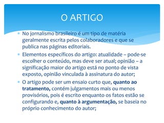  No jornalismo brasileiro é um tipo de matéria
geralmente escrita pelos colaboradores e que se
publica nas páginas editoriais.
 Elementos específicos do artigo: atualidade – pode-se
escolher o conteúdo, mas deve ser atual; opinião – a
significação maior do artigo está no ponto de vista
exposto, opinião vinculada à assinatura do autor;
 O artigo pode ser um ensaio curto que, quanto ao
tratamento, contém julgamentos mais ou menos
provisórios, pois é escrito enquanto os fatos estão se
configurando e, quanto à argumentação, se baseia no
próprio conhecimento do autor;
O ARTIGO
 