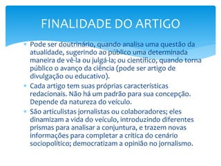  Pode ser doutrinário, quando analisa uma questão da
atualidade, sugerindo ao público uma determinada
maneira de vê-la ou julgá-la; ou científico, quando torna
público o avanço da ciência (pode ser artigo de
divulgação ou educativo).
 Cada artigo tem suas próprias características
redacionais. Não há um padrão para sua concepção.
Depende da natureza do veículo.
 São articulistas jornalistas ou colaboradores; eles
dinamizam a vida do veículo, introduzindo diferentes
prismas para analisar a conjuntura, e trazem novas
informações para completar a crítica do cenário
sociopolítico; democratizam a opinião no jornalismo.
FINALIDADE DO ARTIGO
 