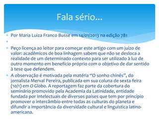  Por Maria Luiza Franco Busse em 14/01/2013 na edição 781

 Peço licença ao leitor para começar este artigo com um juízo de
valor: acadêmicos de boa linhagem sabem que não se desloca a
realidade de um determinado contexto para ser utilizado à luz de
outro momento em benefício próprio com o objetivo de dar sentido
à tese que defendem.
 A observação é motivada pela matéria “O sonho chinês”, do
jornalista Merval Pereira, publicada em sua coluna de sexta-feira
(10/1) em O Globo. A reportagem faz parte da cobertura do
seminário promovido pela Academia da Latinidade, entidade
fundada por intelectuais de diversos países que tem por princípio
promover o intercâmbio entre todas as culturas do planeta e
difundir a importância da diversidade cultural e linguística latino-
americana.
Fala sério...
 