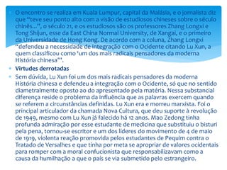  O encontro se realiza em Kuala Lumpur, capital da Malásia, e o jornalista diz
que “teve seu ponto alto com a visão de estudiosos chineses sobre o século
chinês...”, o século 21, e os estudiosos são os professores Zhang Longxi e
Tong Shijun, esse da East China Normal University, de Xangai, e o primeiro
da Universidade de Hong Kong. De acordo com a coluna, Zhang Longxi
“defendeu a necessidade de integração com o Ocidente citando Lu Xun, a
quem classificou como ‘um dos mais radicais pensadores da moderna
História chinesa’”.
 Virtudes derrotadas
 Sem dúvida, Lu Xun foi um dos mais radicais pensadores da moderna
História chinesa e defendeu a integração com o Ocidente, só que no sentido
diametralmente oposto ao do apresentado pela matéria. Nessa substancial
diferença reside o problema da influência que as palavras exercem quando
se referem a circunstâncias definidas. Lu Xun era e morreu marxista. Foi o
principal articulador da chamada Nova Cultura, que deu suporte à revolução
de 1949, mesmo com Lu Xun já falecido há 12 anos. Mao Zedong tinha
profunda admiração por esse estudante de medicina que substituiu o bisturi
pela pena, tornou-se escritor e um dos líderes do movimento de 4 de maio
de 1919, violenta reação promovida pelos estudantes de Pequim contra o
Tratado de Versalhes e que tinha por meta se apropriar de valores ocidentais
para romper com a moral confucionista que responsabilizavam como a
causa da humilhação a que o país se via submetido pelo estrangeiro.
 