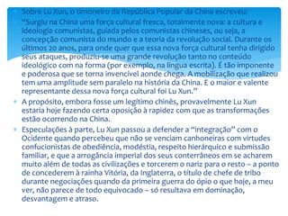  Sobre Lu Xun, o timoneiro da República Popular da China escreveu:
 “Surgiu na China uma força cultural fresca, totalmente nova: a cultura e
ideologia comunistas, guiada pelos comunistas chineses, ou seja, a
concepção comunista do mundo e a teoria da revolução social. Durante os
últimos 20 anos, para onde quer que essa nova força cultural tenha dirigido
seus ataques, produziu-se uma grande revolução tanto no conteúdo
ideológico com na forma (por exemplo, na língua escrita). É tão imponente
e poderosa que se torna invencível aonde chega. A mobilização que realizou
tem uma amplitude sem paralelo na história da China. E o maior e valente
representante dessa nova força cultural foi Lu Xun.”
 A propósito, embora fosse um legítimo chinês, provavelmente Lu Xun
estaria hoje fazendo certa oposição à rapidez com que as transformações
estão ocorrendo na China.
 Especulações à parte, Lu Xun passou a defender a “integração” com o
Ocidente quando percebeu que não se venciam canhoneiras com virtudes
confucionistas de obediência, modéstia, respeito hierárquico e submissão
familiar, e que a arrogância imperial dos seus conterrâneos em se acharem
muito além de todas as civilizações e torcerem o nariz para o resto – a ponto
de concederem à rainha Vitória, da Inglaterra, o título de chefe de tribo
durante negociações quando da primeira guerra do ópio o que hoje, a meu
ver, não parece de todo equivocado – só resultava em dominação,
desvantagem e atraso.
 