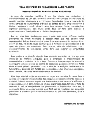 VEJA EXEMPLOS DE REDAÇÕES DE ALTO PADRÃO

              Pesquisa científica no Brasil e suas dificuldades

  A área da pesquisa científica é um dos pilares que sustentam o
desenvolvimento de um país. O Brasil apresenta uma posição de destaque no
cenário mundial; atualmente é o 13º lugar. Descobertas como a reparação de
córnea através de células tronco extraídas de dentes de leite, em parceria com a
Unifesp, mostram o padrão elevado dessa área no país. Porém, isso não deve
significar acomodação, pois muito ainda deve ser feito para explorar a
capacidade que o Brasil pode ter no âmbito das pesquisas.

  Por ser uma área fundamental para o país, esse ainda enfrenta muitos
problemas de ordem financeira e pessoal (fato que não deveria estar
acontecendo). Faltam investimentos nessa área, que atualmente está em torno
de 1% do PIB. Há ainda pouco estímulo para a formação de pesquisadores e de
apoio do governo aos estudantes. Isso provoca, além de trabalharem com o
desenvolvimento de tecnologias, ainda tem que superar as dificuldades
existentes.

  Para melhorar a situação não de deve somente aumentar os recursos, mas
utilizá-los de maneira adequada para a ampliação e modernização de
universidades e institutos de tecnologia. Somado a isso para que os resultados
não fiquem somente dentro do centro de pesquisas, parcerias devem ser feitas
entre o setor privado produtivo como a criação de estágios, treinamento de
funcionários, pesquisa em função das necessidades das empresas associadas,
como também, parcerias para investimentos de recursos.

  Com isso, não há razão para o governo negar sua participação nessa área e
apenas se vangloriar de resultados das pesquisas de reconhecimento nacional e
mundial. O Brasil tem uma capacidade imensa dentro dos centros acadêmicos e
de pesquisas, porém com deficiência em sua exploração. Isso, talvez por falta de
vontade ou até de competência dos governantes e empresários. Para isso, é
necessário deixar de pensar apenas lucro fácil que os resultados das pesquisas
promovem e trabalhar para o desenvolvimento do país com seriedade, ética e
disciplina.




                                                          Rafael Lima Batista
 