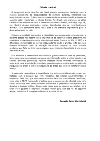 Ciência tropical

  O desenvolvimento científico do Brasil ganhou novamente destaque com a
recente descoberta de pesquisadores do Instituto Butantã, referência nas
pesquisas de vacinas. O fato trouxe a atenção da sociedade científica devido ao
assunto estar relacionado a células tronco. No Brasil, são inúmeros os pólos
científicos de renome nacional e internacional como a Ufscar, Unicamp, Usp, IA,
etc. Dentro dessas instituições muitas descobertas são de reconhecimento
mundial. Isso demonstra como essa área é de extrema importância para o
desenvolvimento do país.

  Embora a realidade demonstre a capacidade dos pesquisadores brasileiros, o
governo parece não reconhecer a importância do setor na cadeira produtiva. Os
incentivos e investimentos ainda não são suficientes (menos de 1% do PIB) e a
dificuldade de formação de novos pesquisadores ainda é grande, visto que não
existem incentivos reais de aplicação de muitos projetos no setor privado
produtivo por falta de interesses privados que importam tecnologia à um preço
bem mais baixo.

  Fica evidente a necessidade de subsídios governamentais para as pesquisas,
bem como uma necessidade crescente da integração entre a universidade e os
setores privados produtivos visando oferecer maior conforto tecnológico e
segurança para a população e também garantias para o crescimento do setor de
pesquisas no Brasil e como conseqüência de áreas que irão se beneficiar desse
avanço.

   A crescente necessidade e importância dos setores científicos não podem ser
tratadas com o descaso que vem recebendo dos setores governamentais e
empresas. Esse fato, que vem ao encontro das falas das comunidades científicas,
entre elas a SBPC (sociedade brasileira para o progresso da ciência), não vem
sendo discutidos nem pelos principais candidatos à presidência da república em
debates e horário político. Como tudo nesse país se resume ao futebol, será
tarde se o governo e empresas privadas deixar para agir aos 45 do segundo
tempo, mas ainda é tempo de cobrarmos atitudes sérias.




                                                   Augusto César Bortolucci
 