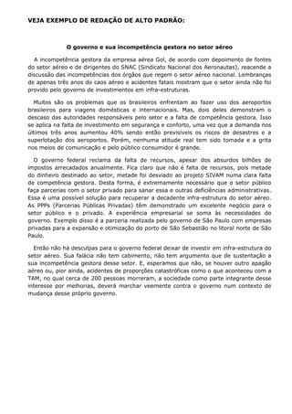 VEJA EXEMPLO DE REDAÇÃO DE ALTO PADRÃO:



              O governo e sua incompetência gestora no setor aéreo

  A incompetência gestora da empresa aérea Gol, de acordo com depoimento de fontes
do setor aéreo e de dirigentes do SNAC (Sindicato Nacional dos Aeronautas), reacende a
discussão das incompetências dos órgãos que regem o setor aéreo nacional. Lembranças
de apenas três anos do caos aéreo e acidentes fatais mostram que o setor ainda não foi
provido pelo governo de investimentos em infra-estruturas.

  Muitos são os problemas que os brasileiros enfrentam ao fazer uso dos aeroportos
brasileiros para viagens domésticas e internacionais. Mas, dois deles demonstram o
descaso das autoridades responsáveis pelo setor e a falta de competência gestora. Isso
se aplica na falta de investimento em segurança e conforto, uma vez que a demanda nos
últimos três anos aumentou 40% sendo então previsíveis os riscos de desastres e a
superlotação dos aeroportos. Porém, nenhuma atitude real tem sido tomada e a grita
nos meios de comunicação e pelo público consumidor é grande.

  O governo federal reclama da falta de recursos, apesar dos absurdos bilhões de
impostos arrecadados anualmente. Fica claro que não é falta de recursos, pois metade
do dinheiro destinado ao setor, metade foi desviado ao projeto SIVAM numa clara falta
de competência gestora. Desta forma, é extremamente necessário que o setor público
faça parcerias com o setor privado para sanar essa e outras deficiências administrativas.
Essa é uma possível solução para recuperar a decadente infra-estrutura do setor aéreo.
As PPPs (Parcerias Públicas Privadas) têm demonstrado um excelente negócio para o
setor público e o privado. A experiência empresarial se soma às necessidades do
governo. Exemplo disso é a parceria realizada pelo governo de São Paulo com empresas
privadas para a expansão e otimização do porto de São Sebastião no litoral norte de São
Paulo.

  Então não há desculpas para o governo federal deixar de investir em infra-estrutura do
setor aéreo. Sua falácia não tem cabimento, não tem argumento que de sustentação a
sua incompetência gestora desse setor. E, esperamos que não, se houver outro apagão
aéreo ou, pior ainda, acidentes de proporções catastróficas como o que aconteceu com a
TAM, no qual cerca de 200 pessoas morreram, a sociedade como parte integrante desse
interesse por melhorias, deverá marchar veemente contra o governo num contexto de
mudança desse próprio governo.
 