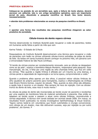 PRÁTICA ESCRITA
Coloque-se na posição de um jornalista que, após a leitura do texto abaixo, deverá
escrever um editorial, isto é, um artigo jornalístico opinativo, para um importante
jornal do país, discutindo a pesquisa científica no Brasil. Seu texto deverá,
necessariamente:

• abordar dois problemas relacionados ao avanço da pesquisa científica no Brasil;

e

• apontar uma forma dos resultados das pesquisas científicas chegarem ao setor
produtivo da sociedade.


                     Célula-tronco de dente repara córnea

Técnica desenvolvida no Instituto Butantã pode recuperar a visão de pacientes; testes
em humanos serão feitos a partir do mês que vem

Karina Toledo - O Estado de S.Paulo

Pesquisadores do Instituto Butantã desenvolveram uma técnica para recuperar a visão
de pacientes com lesão na córnea utilizando células-tronco extraídas da polpa do dente
de leite. Os testes em seres humanos devem começar no próximo mês, em parceria com
a Universidade Federal de São Paulo (Unifesp).

"O tecido da córnea precisa ser constantemente renovado, pois as células se desgastam
como as da pele", explica a biomédica Babyla Monteiro, responsável pela pesquisa. Essa
manutenção, diz ela, é feita por uma região do olho chamada limbo, que fica em volta
da córnea. "Mas quando a região límbica é afetada por um trauma ou uma doença, a
córnea perde a capacidade de regeneração e se torna opaca, comprometendo a visão."

Quando o problema afeta apenas um dos olhos, é possível retirar células límbicas do
olho saudável do próprio paciente para transplante, explica o oftalmologista da Unifesp
José Álvaro Pereira Gomes, coautor do estudo. "Mas, quando os dois olhos são afetados,
a opção hoje é recorrer a um doador. Mas sempre há risco de rejeição. Com as células-
tronco do dente de leite, esse risco é muito menor."

As células da polpa do dente são incorporadas ao tecido ocular do paciente e recobertas
por uma espécie de membrana feita de material semelhante à placenta. Elas então se
adaptam ao tecido ocular e passam a atuar como células límbicas, reconstruindo a
córnea degradada. A técnica vem sendo testada em animais desde 2006. Em março, os
resultados foram publicados na revista Investigative Ophthalmology & Visual Science.
"Agora vamos testá-la em voluntários que foram submetidos à cirurgia convencional,
com células de um doador, mas não obtiveram sucesso, seja por rejeição ou por outro
problema", diz Gomes. P
 
