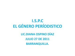 I.S.P.C
EL GÉNERO PERÍODISTICO
   LIC.DIANA OSPINO DÍAZ
       JULIO 27 DE 2011
       BARRANQUILLA.
 