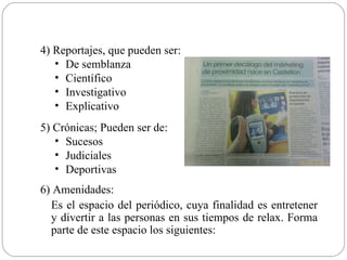 4) Reportajes, que pueden ser:
   • De semblanza
   • Científico
   • Investigativo
   • Explicativo
5) Crónicas; Pueden ser de:
   • Sucesos
   • Judiciales
   • Deportivas
6) Amenidades:
  Es el espacio del periódico, cuya finalidad es entretener
  y divertir a las personas en sus tiempos de relax. Forma
  parte de este espacio los siguientes:
 
